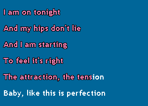 I am on tonight

And my hips don't lie
And I am starting

To feel it's right

The attraction, the tension

Baby, like this is perfection