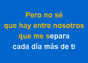 Pero no a
que hay entre nosotros

que me separa
cada dia me'ls de ti