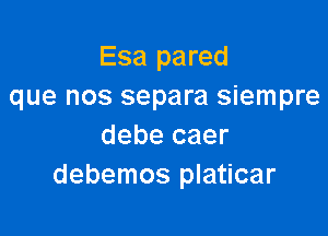 Esa pared
que nos separa siempre

debe caer
debemos platicar