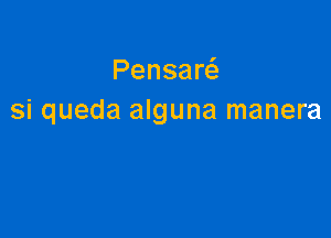 Pensaw
si queda alguna manera