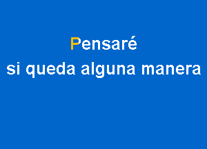 Pensaw
si queda alguna manera