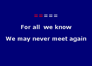For all we know

We may never meet again