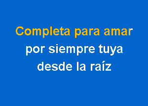 Completa para amar
por siempre tuya

desde Ia raiz