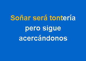 Sofiar serei tonteria
pero sigue

acercaindonos