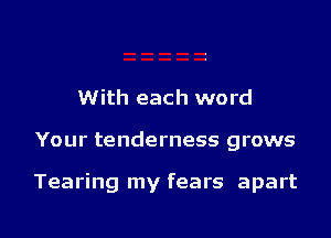 With each word

Your tenderness grows

Tearing my fears apart

g