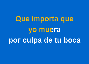 Que importa que
yo muera

por culpa de tu boca