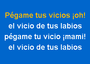 Pagame tus vicios ioh!
el vicio de tus labios
pagame tu vicio imami!
el vicio de tus labios