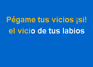 Pwame tus vicios isi!
el vicio de tus labios