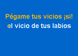 Pwame tus vicios isi!
el vicio de tus labios