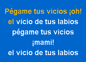 Pagame tus vicios ioh!
el vicio de tus labios

mgame tus vicios
imami!
el vicio de tus labios