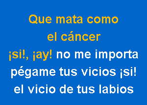 Que mata como
elcancer

isi!, iay! no me importa
Mgame tus vicios isi!
el vicio de tus labios