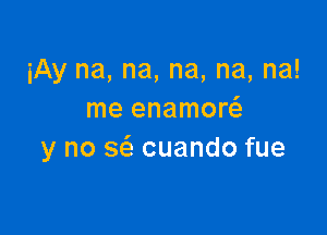 iAy na, na, na, na, na!
me enamow

y no sz'a cuando fue