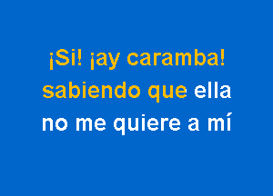 iSi! iay caramba!
sabiendo que ella

no me quiere a mi