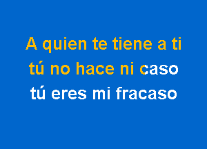 A quien te tiene a ti
tL'I no hace ni caso

t0 eres mi fracaso