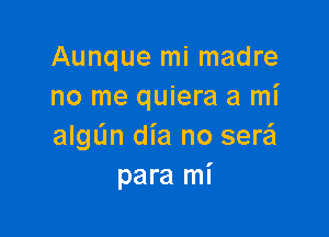 Aunque mi madre
no me quiera a mi

algL'm dia no sera
para mi