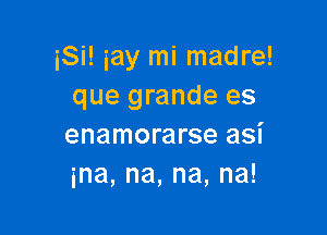 iSi! iay mi madre!
que grande es

enamorarse asi
ina,na,na,na!