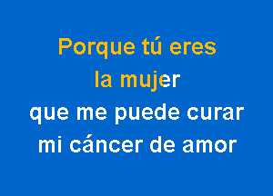 Porque tL'I eres
la mujer

que me puede curar
mi cancer de amor