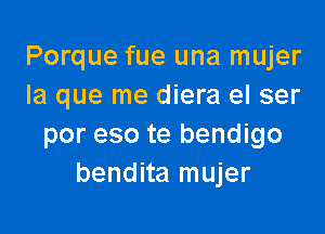 Porque fue una mujer
la que me diera el ser

por eso te bendigo
bendita mujer