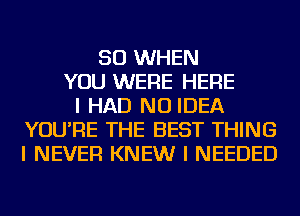 SO WHEN
YOU WERE HERE
I HAD NO IDEA
YOU'RE THE BEST THING
I NEVER KNEW I NEEDED