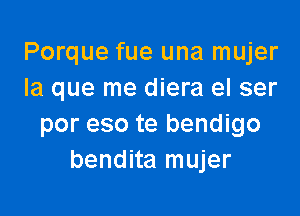 Porque fue una mujer
la que me diera el ser

por eso te bendigo
bendita mujer