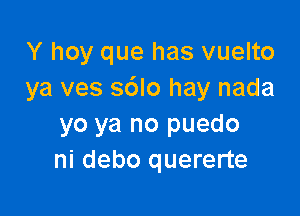 Y hoy que has vuelto
ya ves s6lo hay nada

yo ya no puedo
ni debo quererte