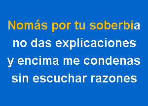 Nome'ls por tu soberbia
no das explicaciones
y encima me condenas
sin escuchar razones