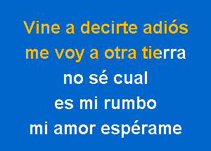 Vine a decirte adi6s
me voy a otra tierra

no sc'a cual
es mi rumbo
mi amor espaame