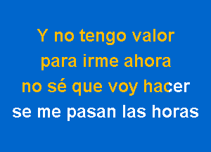 Y no tengo valor
para irme ahora

no 3 que voy hacer
se me pasan Ias horas