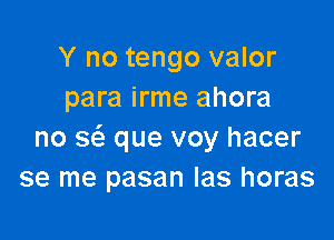 Y no tengo valor
para irme ahora

no 3 que voy hacer
se me pasan Ias horas