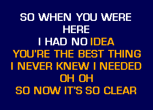 SO WHEN YOU WERE
HERE
I HAD NO IDEA
YOU'RE THE BEST THING
I NEVER KNEW I NEEDED
OH OH
50 NOW IT'S SO CLEAR