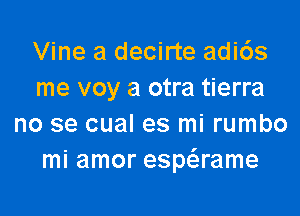 Vine a decirte adi6s
me voy a otra tierra

no se cual es mi rumbo
mi amor espaame