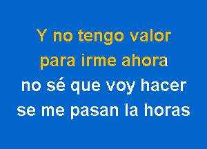 Y no tengo valor
para irme ahora

no Q que voy hacer
se me pasan Ia horas