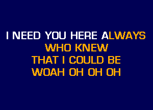 I NEED YOU HERE ALWAYS
WHO KNEW
THAT I COULD BE
WOAH OH OH OH