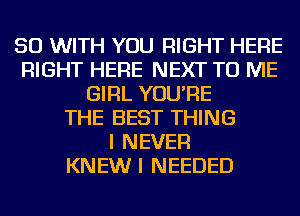 50 WITH YOU RIGHT HERE
RIGHT HERE NEXT TO ME
GIRL YOU'RE
THE BEST THING
I NEVER
KNEW I NEEDED