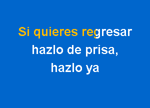 Si quieres regresar
hazlo de prisa,

hazlo ya