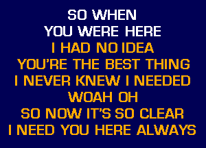 SO WHEN
YOU WERE HERE
I HAD NO IDEA
YOU'RE THE BEST THING
I NEVER KNEW I NEEDED
WOAH OH
50 NOW IT'S SO CLEAR
I NEED YOU HERE ALWAYS