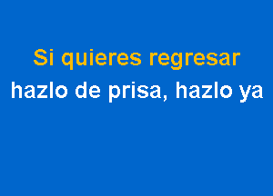 Si quieres regresar
hazlo de prisa, hazlo ya