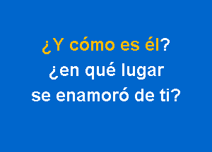 gY c6mo es Q?
gen qu(a lugar

se enamor6 de ti?