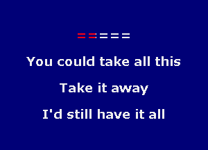 You could take all this

Take it away

I'd still have it all