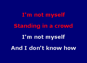 I'm not myself

And I don't know how