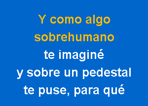 Y como algo
sobrehumano

te imagin6.
y sobre un pedestal
te puse, para qw