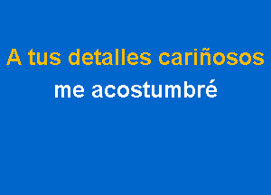 A tus detalles carifiosos
me acostumbw