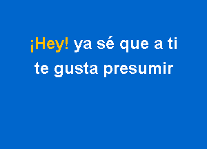 iHey! ya S(a que a ti
te gusta presumir