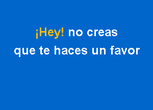 iHey! no creas
que te haces un favor