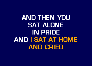 AND THEN YOU
SAT ALONE
IN PRIDE

AND I SAT AT HOME
AND DRIED