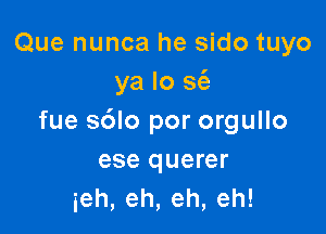 Que nunca he sido tuyo
ya lo sci)

fue sdlo por orgullo
ese querer
ieh,eh,eh,eh!