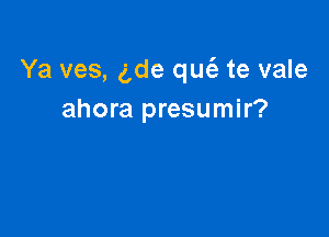 Ya ves, 5de qucii te vale
ahora presumir?