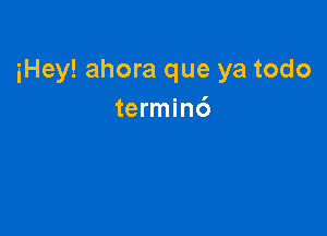 iHey! ahora que ya todo
terminc')