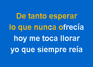 De tanto esperar
lo que nunca ofrecia

hoy me toca Ilorar
yo que siempre reia