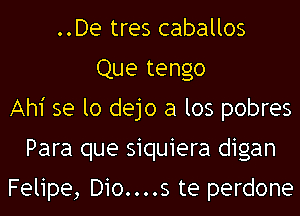 ..De tres caballos
Que tengo
Ahi se lo dejo a los pobres
Para que siquiera digan

Felipe, D10....s te perdone